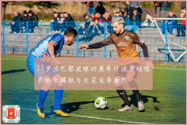 17岁为巴黎进球的奥希什谈年轻球员机会稀缺与巨星竞争激烈