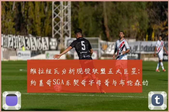 维拉纽瓦分析现役联盟五大巨星：约基奇SGA东契奇字母哥与布伦森的表现与影响