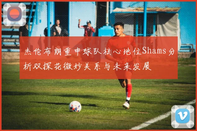 杰伦布朗重申球队核心地位Shams分析双探花微妙关系与未来发展