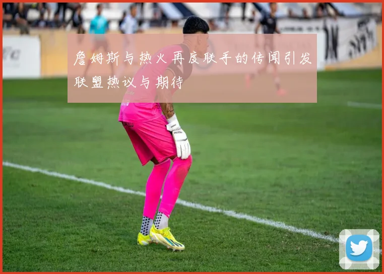 詹姆斯与热火再度联手的传闻引发联盟热议与期待