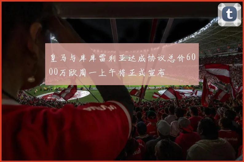皇马与库库雷利亚达成协议总价6000万欧周一上午将正式宣布
