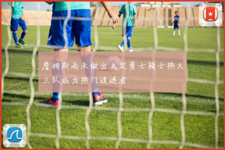 詹姆斯尚未做出决定勇士骑士热火三队成为热门追逐者