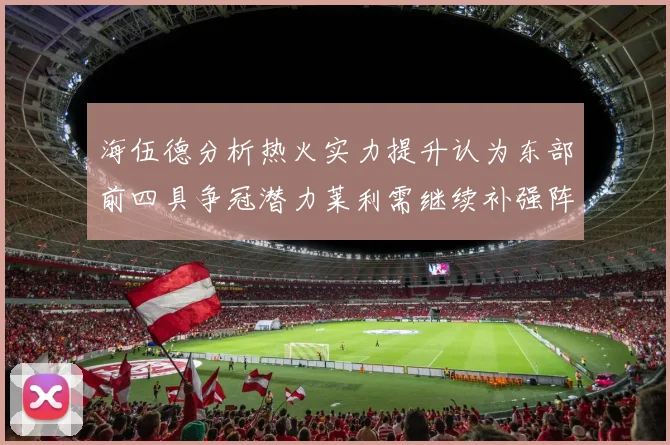 海伍德分析热火实力提升认为东部前四具争冠潜力莱利需继续补强阵容