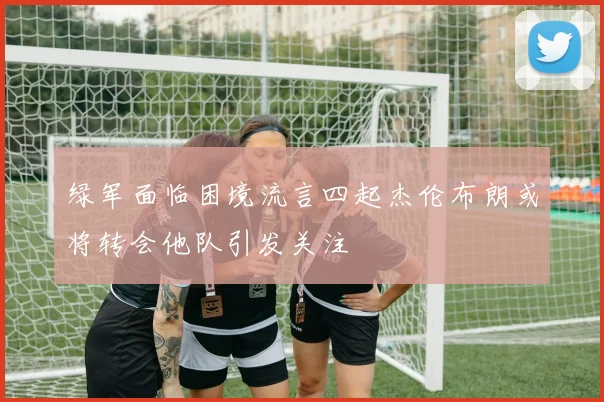 绿军面临困境流言四起杰伦布朗或将转会他队引发关注