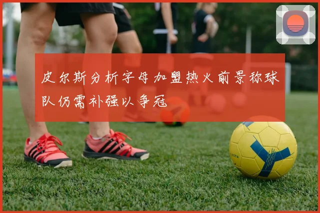 皮尔斯分析字母加盟热火前景称球队仍需补强以争冠