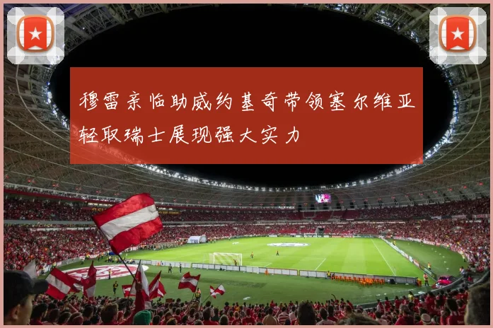 穆雷亲临助威约基奇带领塞尔维亚轻取瑞士展现强大实力