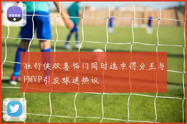 独行侠双喜临门同时选中得分王与FMVP引发球迷热议