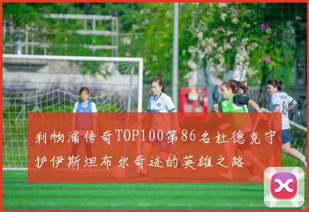 利物浦传奇TOP100第86名杜德克守护伊斯坦布尔奇迹的英雄之路