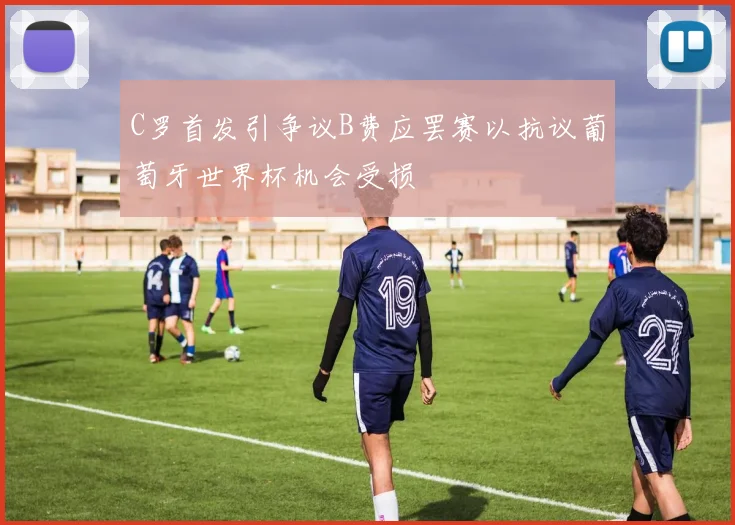 C罗首发引争议B费应罢赛以抗议葡萄牙世界杯机会受损